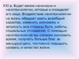 XXI в. Будет веком нанонауки и нанотехнологии, которые и определят его лицо. Воздействие нанотехнологии на жизнь обещает иметь всеобщий характер, изменить экономику и затронуть все стороны быта, работы, социальных отношений. С помощью нанотехнологий мы сможем экономить время, получать больше благ за