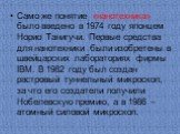 Само же понятие «нанотехника» было введено в 1974 году японцем Норио Танигучи. Первые средства для нанотехники были изобретены в швейцарских лабораториях фирмы IBM. В 1982 году был создан растровый туннельный микроскоп, за что его создатели получили Нобелевскую премию, а в 1986 – атомный силовой мик