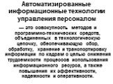 Автоматизированные информационные технологии управления персоналом. — это совокупность методов и программно-технических средств, объединенных в технологическую цепочку, обеспечивающую сбор, обработку, хранение и транспортировку информации по кадрам с целью снижения трудоемкости процессов использован