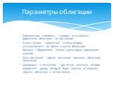 Номинальная стоимость – которая уплачивается держателю облигации по погашению Ставка купона – процентная ставка, которая устанавливается во время выпуска облигации. Номинал х Процентная ставка = регулярная процентная выплата Дата погашения – время погашения номинала облигации эмитентом Доходность к 