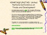 ЮНКТАД/UNCTAD United Nations Conference on Trade and Development. Конференция создана в 1964. Насчитывает 193 страны. Решения ЮНКТАД принимаются в форме резолюций и имеют рекомендательный характер. Исполнительным органом является Совет по торговле и развитию, отвечающий за обеспечение общего соответ