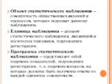 Объект статистического наблюдения – совокупность общественных явлений и процессов, которые подлежат данному наблюдению. Единица наблюдения – элемент статистического наблюдения, являющийся носителем признаков, подлежащих регистрации. Программа статистического наблюдения – представляет собой перечень 