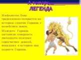 А теперь… ЛЕГЕНДА. Мифология Льва традиционно опирается на историю схватки Геракла с немейским львом. Молодого Геракла заставили совершить двенадцать опасных героических деяний, вошедших в историю как подвиги Геракла.