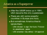 America as a Superpower. After the USSR broke up in 1991, USA became the only superpower. There are still some powerful countries in Europe and Asia. But sometimes America tries to ignore them. USA refused to sign the Kyoto Protocol on greenhouse gases USA attacked Iraq without UN approval