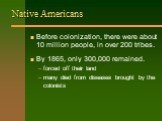 Native Americans. Before colonization, there were about 10 million people, in over 200 tribes. By 1865, only 300,000 remained. forced off their land many died from diseases brought by the colonists