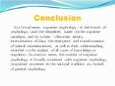 Conclusion. In a broad sense, cognitive psychology - is the branch of psychology (and the discipline), based on the cognitive paradigm, and its subject - discursive activity, interpretation of data, the emergence and transformation of mental representations, as well as their understanding, extended 