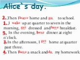 Alice`s day. Then I … home and … to school. I … up at quarter to seven in the morning, … dressed and … breakfast. 3. In the evening, I … dinner at eight o`clock. 4. In the afternoon, I … home at quarter past three. 5. Then I … a snack and … my homework. leave go wake get have do 2.. 3. 4. 1..