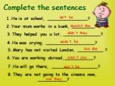 Complete the sentences. 1.He is at school, ______________? 2.Your mum works in a bank, ________? 8.They are not going to the cinema now, __________? 3.They helped you a lot, _____________? 4.He was crying, _________________? 5.Mary has not visited London, _________ ? 6.You are working abroad,_______