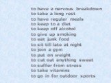 to have a nervous breakdown to take a long rest to have regular meals to keep to a diet to keep off alcohol to give up smoking to eat junk food to sit till late at night to join a gym to put on weight to cut out anything sweet to suffer from stress to take vitamins to go in for outdoor sports