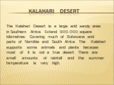 The Kalahari Desert is a large arid sandy area in Southern Africa. Extend 900.000 square kilometres. Covering much of Botswana and parts of Namibia and South Africa. The Kalahari supports some animals and plants because most of it is not a true desert. There are small amounts of rainfall and the sum