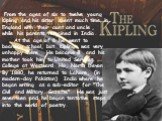 . From the ages of six to twelve young Kipling and his sister spent much time in England with their aunt and uncle , while his parents remained in India. At the age of 6 he went to boarding school, but Kipling was very unhappy there . He became ill and his mother took him to United Services College 