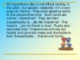 St.Valentine’s Day is not official holiday in the USA, but people celebrate it in a very special manner. They send greeting cards to the people they love. Such cards are called ,,Valentines”. They ask their sweethearts to ,,Be My Valentine!”. This means ,,be my friend or love”. Pupils also decorate 