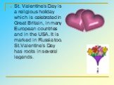 St. Valentine’s Day is a religious holiday which is celebrated in Great Britain, in many European countries and in the USA. It is marked in Russia too. St.Valentine’s Day has roots in several legends.