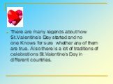 There are many legends about how St.Valentine’s Day started and no one Knows for sure whether any of them are true. Also there is a lot of traditions of celebrations St.Valentine’s Day in different countries.