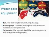 Water polo equipment. Ball. The ball weighs between 400g and 450g. Bathing caps. Coloured bathing caps with individual numbers and ear protectors. Swimsuits. The swimsuit should be non-transparent or with a separate undergarment.
