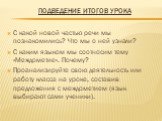 Подведение итогов урока. С какой новой частью речи мы познакомились? Что мы о ней узнали? С каким языком мы соотносим тему «Междометие». Почему? Проанализируйте свою деятельность или работу класса на уроке, составив предложения с междометием (язык выбирают сами ученики).