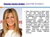 Rachel Karen Green (Jennifer Aniston). She first moved to New York in the first episode after running off from the altar. She is perhaps the character who has made the most development (going from spoiled, rich Daddy's girl to an independent and confident woman). She had a famous on-off relationship