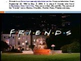 Friends is an American comedy television series. It was on television from September 22, 1994 to May 6, 2004. It is about 6 friends who lived in Manhattan, New York City. They were in their 20s and 30s. The names of the "friends" were: Monica, Chandler, Rachel, Ross, Phoebe and Joey.