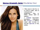 Monica Elizabeth Geller (Courteney Cox). She used to be fat, is a control freak, and is compulsively organized. She is Ross' sister and in season 7, marries long-term boyfriend Chandler and adopts 2 babies (Jack and Erica) in the last episode of the series.