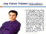 Joey Francis Tribbiani (Matt LeBlanc). He's the 'stupid' one, and is a struggling actor, but scored a break in season 2 in the soap opera Days Of Our Lives, and then again in season 7. He remained on Days of Our Lives until the end of the series. He had a lot of sexual partners and flings throughout
