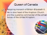 Queen of Canada. Reigning monarch of Britain Elizabeth II. He is also head of the Anglican Church and the supreme commander of the armed forces of the United Kingdom.