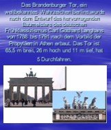 Das Brandenburger Tor, ein weltbekanntes Wahrzeichen Berlins,wurde nach dem Entwurf des hervorragenden Baumeisters des deutschen Frühklassizismus Carl Gotthard Langhans von 1788 bis 1791 nach dem Vorbild der Propyläen in Athen erbaut. Das Tor ist 65,5 m breit, 26 m hoch und 11 m tief, hat 5 Durchfah