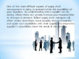 One of the more difficult aspects of supply chain management is trying to understand the full capabilities of your suppliers. By understanding what a supplier can do during critical times can greatly increase your response time to changes in demand. Skilled supply chain managers will often review le