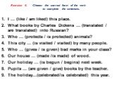 Exercise 6. Choose the correct form of the verb to complete the sentences. I ... (like / am liked) this place. What books by Charles Dickens ... (translated / are translated) into Russian? Who ... (protects / is protected) animals? This city ... (is visited / visited) by many people. Who ... (gives 