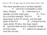 Exercise 8. Fill in the gaps using the Present Simple Passive Voice. The news reporter and a camera operator _______ (1 – send) to investigate a news story. People_____ (2 – interview) by a reporter and the interviews ______ (3 – film) by a camera operator. The film ____ (4 – take) back to the TV st