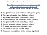 Exercise 12. Ask for more information about the sentences. The children are left after the lessons.(why,how often) — Why are the children left after the lessons? —How often are the children left after the lessons? The game is won by our school team, (what game) The map is brought from England, (when