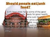 Should people eat junk food? Junk food does have some of the good things that the body needs for good health. And the body needs some salt, fat and sugar for energy to burn while we work and play. However too much fat, sugar and salt is bad for our health and eating lots of junk food will overload y