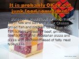 It is probably OK to eat junk food sometimes! But people should look for foods that are low in fats and salt and sugar. Choose grilled fish and chicken rather than fried, fish burgers instead of beef, grilled lean beef burgers, and vegetarian pizza and pizza with seafood instead of fatty meat type p