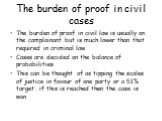 The burden of proof in civil cases. The burden of proof in civil law is usually on the complainant but is much lower than that required in criminal law. Cases are decided on the balance of probabilities This can be thought of as tipping the scales of justice in favour of one party or a 51% target: i