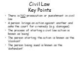 Civil Law Key Points. There is NO prosecution or punishment in civil law. A person brings an action against another and asks the court for a remedy (e.g. damages). The process of starting a civil law action is known as ‘suing’. The person starting the action is known as the ‘claimant’. The person be