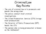 Criminal Law Key Points. The aim of criminal law is to prosecute and punish the wrong-doer. The police conduct most criminal investigations, The Crown Prosecution Service (CPS) brings most prosecutions. The Director of Public Prosecutions (DPP) heads the CPS. The person who is being prosecuted is kn