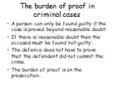 The burden of proof in criminal cases. A person can only be found guilty if the case is proved beyond reasonable doubt. If there is reasonable doubt then the accused must be found ‘not guilty’. The defence does not have to prove that the defendant did not commit the crime. The burden of proof is on 