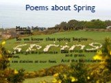 Poems about Spring. March brings sunny days and winds, So we know that spring begins. April brings the primrose sweet, We see daisies at our feet. May brings flowers, joy and grass, And the holidays for us.