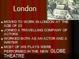 London. MOVED TO WORK IN LONDON AT THE AGE OF 23 JOINED A TRAVELLING COMPANY OF ACTORS WORKED BOTH AS AN ACTOR AND A WRITER MOST OF HIS PLAYS WERE PERFORMED IN THE NEW GLOBE THEATRE