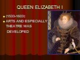 QUEEN ELIZABETH I. (1533-1603) ARTS AND ESPECIALLY THEATRE WAS DEVELOPED