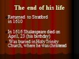 The end of his life. Returned to Stratford in 1610 In 1616 Shakespeare died on April, 23 (his birthday) Was buried in Holy Trinity Church, where he was christened