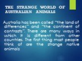 THE STRANGE WORLD OF AUSTRALIAN ANIMALS. Australia has been called “the land of differences” and “the continent of contrasts”. There are many ways in which it is different from other countries. The first thing most people think of are the strange native animals