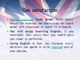 Get satisfaction. Making progress feels great. We'll never forget the moment we discovered we could speak with Americans or watch TV in English. You will enjoy learning English, if you remember that every hour you spend gets you closer to perfection. Using English is fun, too, because every sentence