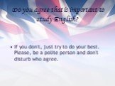 Do you agree that is important to study English? If you don't, just try to do your best. Please, be a polite person and don't disturb who agree.