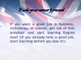Push your career forward. If you want a good job in business, technology, or science, get out of that armchair and start learning English now! (If you already have a good job, start learning before you lose it!)