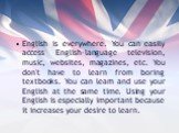 English is everywhere. You can easily access English-language television, music, websites, magazines, etc. You don't have to learn from boring textbooks. You can learn and use your English at the same time. Using your English is especially important because it increases your desire to learn.