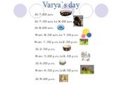 Varya`s day At 7:00 a.m. At 7:30 a.m. to 8:00 a.m. At 8:00 a.m. From 8:30 a.m. to 1:30 p.m. From 1:30 p.m. to 2:30 p.m. At 2:30 p.m. From 3:00 p.m. to 5:30 p.m. At 6:00 p.m. From 6:30 p.m. to 8:30 p.m. At 9:00 p.m.