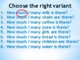 Choose the right variant. How much / many milk is there? How much / many chairs are there? How much / many coffee is there? How much / many juice is there? How much / many girls are there? How much / many bread is there? How much / many children are there? How much / many water is there?
