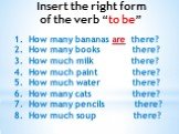 Insert the right form of the verb “to be”. How many bananas are there? How many books there? How much milk there? How much paint there? How much water there? How many cats there? How many pencils there? How much soup there?