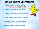 1. there much is how water How much water is there? 2. there many how are desks 3. there how many is lemonade 4. how there many are giraffes 5. money much is how there 6.there is how coffee much. Make up the questions: