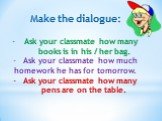 Make the dialogue: Ask your classmate how many books is in his / her bag. Ask your classmate how much homework he has for tomorrow. Ask your classmate how many pens are on the table.